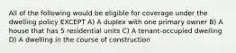 All of the following would be eligible for coverage under the dwelling policy EXCEPT A) A duplex with one primary owner B) A house that has 5 residential units C) A tenant-occupied dwelling D) A dwelling in the course of construction