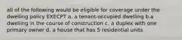 all of the following would be eligible for coverage under the dwelling policy EXECPT a. a tenant-occupied dwelling b.a dwelling in the course of construction c. a duplex with one primary owner d. a house that has 5 residential units