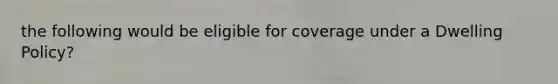 the following would be eligible for coverage under a Dwelling Policy?