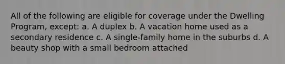 All of the following are eligible for coverage under the Dwelling Program, except: a. A duplex b. A vacation home used as a secondary residence c. A single-family home in the suburbs d. A beauty shop with a small bedroom attached