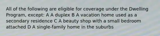 All of the following are eligible for coverage under the Dwelling Program, except: A A duplex B A vacation home used as a secondary residence C A beauty shop with a small bedroom attached D A single-family home in the suburbs