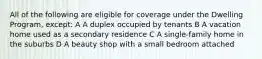 All of the following are eligible for coverage under the Dwelling Program, except: A A duplex occupied by tenants B A vacation home used as a secondary residence C A single-family home in the suburbs D A beauty shop with a small bedroom attached