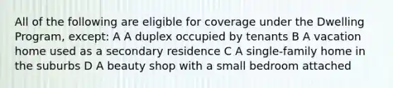 All of the following are eligible for coverage under the Dwelling Program, except: A A duplex occupied by tenants B A vacation home used as a secondary residence C A single-family home in the suburbs D A beauty shop with a small bedroom attached