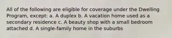 All of the following are eligible for coverage under the Dwelling Program, except: a. A duplex b. A vacation home used as a secondary residence c. A beauty shop with a small bedroom attached d. A single-family home in the suburbs