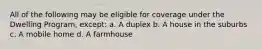 All of the following may be eligible for coverage under the Dwelling Program, except: a. A duplex b. A house in the suburbs c. A mobile home d. A farmhouse