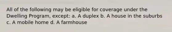 All of the following may be eligible for coverage under the Dwelling Program, except: a. A duplex b. A house in the suburbs c. A mobile home d. A farmhouse