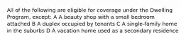 All of the following are eligible for coverage under the Dwelling Program, except: A A beauty shop with a small bedroom attached B A duplex occupied by tenants C A single-family home in the suburbs D A vacation home used as a secondary residence