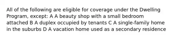 All of the following are eligible for coverage under the Dwelling Program, except: A A beauty shop with a small bedroom attached B A duplex occupied by tenants C A single-family home in the suburbs D A vacation home used as a secondary residence