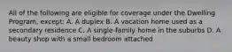 All of the following are eligible for coverage under the Dwelling Program, except: A. A duplex B. A vacation home used as a secondary residence C. A single-family home in the suburbs D. A beauty shop with a small bedroom attached