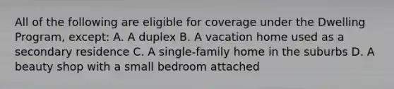 All of the following are eligible for coverage under the Dwelling Program, except: A. A duplex B. A vacation home used as a secondary residence C. A single-family home in the suburbs D. A beauty shop with a small bedroom attached