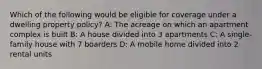 Which of the following would be eligible for coverage under a dwelling property policy? A: The acreage on which an apartment complex is built B: A house divided into 3 apartments C: A single-family house with 7 boarders D: A mobile home divided into 2 rental units
