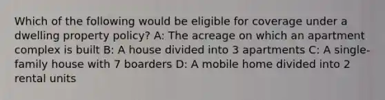 Which of the following would be eligible for coverage under a dwelling property policy? A: The acreage on which an apartment complex is built B: A house divided into 3 apartments C: A single-family house with 7 boarders D: A mobile home divided into 2 rental units