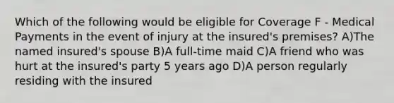 Which of the following would be eligible for Coverage F - Medical Payments in the event of injury at the insured's premises? A)The named insured's spouse B)A full-time maid C)A friend who was hurt at the insured's party 5 years ago D)A person regularly residing with the insured