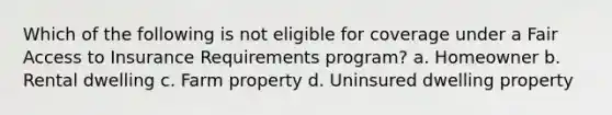 Which of the following is not eligible for coverage under a Fair Access to Insurance Requirements program? a. Homeowner b. Rental dwelling c. Farm property d. Uninsured dwelling property