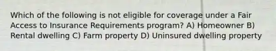 Which of the following is not eligible for coverage under a Fair Access to Insurance Requirements program? A) Homeowner B) Rental dwelling C) Farm property D) Uninsured dwelling property