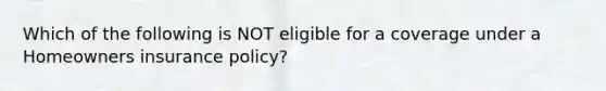 Which of the following is NOT eligible for a coverage under a Homeowners insurance policy?