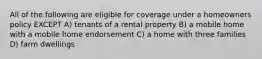 All of the following are eligible for coverage under a homeowners policy EXCEPT A) tenants of a rental property B) a mobile home with a mobile home endorsement C) a home with three families D) farm dwellings