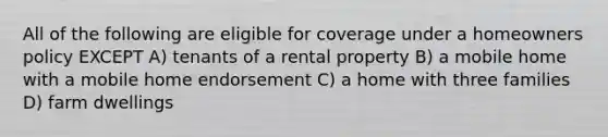 All of the following are eligible for coverage under a homeowners policy EXCEPT A) tenants of a rental property B) a mobile home with a mobile home endorsement C) a home with three families D) farm dwellings