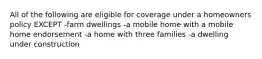 All of the following are eligible for coverage under a homeowners policy EXCEPT -farm dwellings -a mobile home with a mobile home endorsement -a home with three families -a dwelling under construction