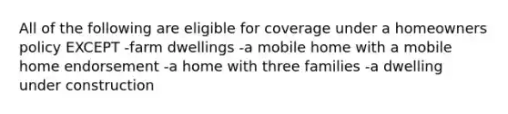 All of the following are eligible for coverage under a homeowners policy EXCEPT -farm dwellings -a mobile home with a mobile home endorsement -a home with three families -a dwelling under construction