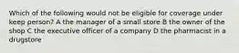 Which of the following would not be eligible for coverage under keep person? A the manager of a small store B the owner of the shop C the executive officer of a company D the pharmacist in a drugstore