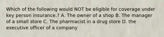 Which of the following would NOT be eligible for coverage under key person insurance.? A. The owner of a shop B. The manager of a small store C. The pharmacist in a drug store D. the executive officer of a company