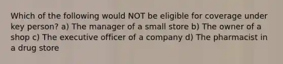 Which of the following would NOT be eligible for coverage under key person? a) The manager of a small store b) The owner of a shop c) The executive officer of a company d) The pharmacist in a drug store