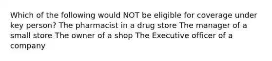 Which of the following would NOT be eligible for coverage under key person? The pharmacist in a drug store The manager of a small store The owner of a shop The Executive officer of a company