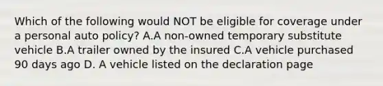 Which of the following would NOT be eligible for coverage under a personal auto policy? A.A non-owned temporary substitute vehicle B.A trailer owned by the insured C.A vehicle purchased 90 days ago D. A vehicle listed on the declaration page