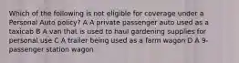 Which of the following is not eligible for coverage under a Personal Auto policy? A A private passenger auto used as a taxicab B A van that is used to haul gardening supplies for personal use C A trailer being used as a farm wagon D A 9-passenger station wagon