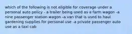 which of the following is not eligible for coverage under a personal auto policy - a trailer being used as a farm wagon -a nine passenger station wagon -a van that is used to haul gardening supplies for personal use -a private passenger auto use as a taxi cab