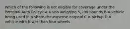 Which of the following is not eligible for coverage under the Personal Auto Policy? A A van weighing 5,200 pounds B A vehicle being used in a share-the-expense carpool C A pickup D A vehicle with fewer than four wheels