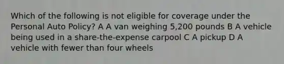 Which of the following is not eligible for coverage under the Personal Auto Policy? A A van weighing 5,200 pounds B A vehicle being used in a share-the-expense carpool C A pickup D A vehicle with fewer than four wheels