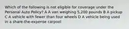 Which of the following is not eligible for coverage under the Personal Auto Policy? A A van weighing 5,200 pounds B A pickup C A vehicle with fewer than four wheels D A vehicle being used in a share-the-expense carpool