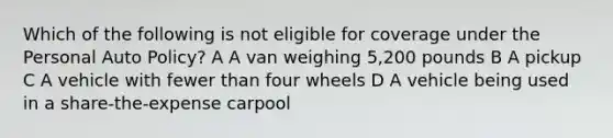 Which of the following is not eligible for coverage under the Personal Auto Policy? A A van weighing 5,200 pounds B A pickup C A vehicle with fewer than four wheels D A vehicle being used in a share-the-expense carpool