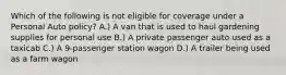 Which of the following is not eligible for coverage under a Personal Auto policy? A.) A van that is used to haul gardening supplies for personal use B.) A private passenger auto used as a taxicab C.) A 9-passenger station wagon D.) A trailer being used as a farm wagon