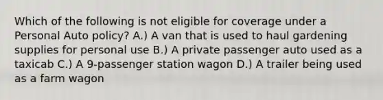 Which of the following is not eligible for coverage under a Personal Auto policy? A.) A van that is used to haul gardening supplies for personal use B.) A private passenger auto used as a taxicab C.) A 9-passenger station wagon D.) A trailer being used as a farm wagon