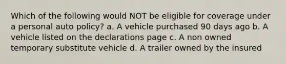 Which of the following would NOT be eligible for coverage under a personal auto policy? a. A vehicle purchased 90 days ago b. A vehicle listed on the declarations page c. A non owned temporary substitute vehicle d. A trailer owned by the insured