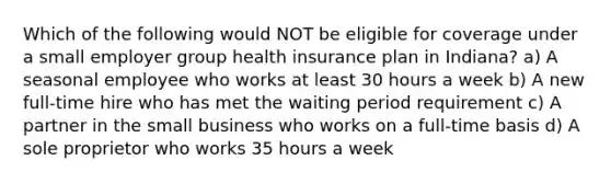 Which of the following would NOT be eligible for coverage under a small employer group health insurance plan in Indiana? a) A seasonal employee who works at least 30 hours a week b) A new full-time hire who has met the waiting period requirement c) A partner in the small business who works on a full-time basis d) A sole proprietor who works 35 hours a week