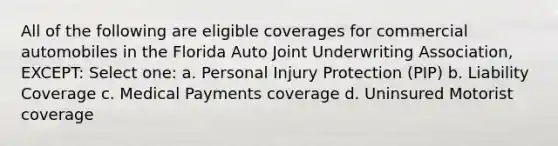 All of the following are eligible coverages for commercial automobiles in the Florida Auto Joint Underwriting Association, EXCEPT: Select one: a. Personal Injury Protection (PIP) b. Liability Coverage c. Medical Payments coverage d. Uninsured Motorist coverage