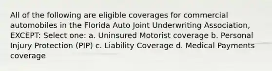 All of the following are eligible coverages for commercial automobiles in the Florida Auto Joint Underwriting Association, EXCEPT: Select one: a. Uninsured Motorist coverage b. Personal Injury Protection (PIP) c. Liability Coverage d. Medical Payments coverage