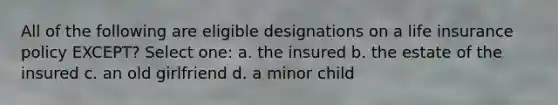 All of the following are eligible designations on a life insurance policy EXCEPT? Select one: a. the insured b. the estate of the insured c. an old girlfriend d. a minor child