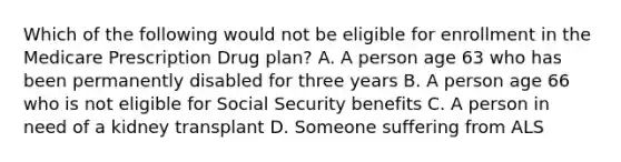 Which of the following would not be eligible for enrollment in the Medicare Prescription Drug plan? A. A person age 63 who has been permanently disabled for three years B. A person age 66 who is not eligible for Social Security benefits C. A person in need of a kidney transplant D. Someone suffering from ALS