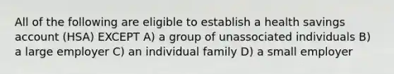 All of the following are eligible to establish a health savings account (HSA) EXCEPT A) a group of unassociated individuals B) a large employer C) an individual family D) a small employer