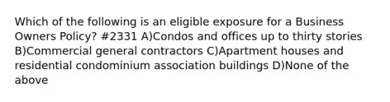 Which of the following is an eligible exposure for a Business Owners Policy? #2331 A)Condos and offices up to thirty stories B)Commercial general contractors C)Apartment houses and residential condominium association buildings D)None of the above