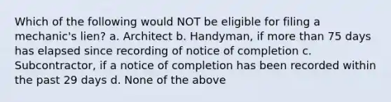 Which of the following would NOT be eligible for filing a mechanic's lien? a. Architect b. Handyman, if <a href='https://www.questionai.com/knowledge/keWHlEPx42-more-than' class='anchor-knowledge'>more than</a> 75 days has elapsed since recording of notice of completion c. Subcontractor, if a notice of completion has been recorded within the past 29 days d. None of the above