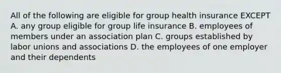 All of the following are eligible for group health insurance EXCEPT A. any group eligible for group life insurance B. employees of members under an association plan C. groups established by labor unions and associations D. the employees of one employer and their dependents