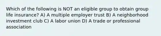 Which of the following is NOT an eligible group to obtain group life insurance? A) A multiple employer trust B) A neighborhood investment club C) A labor union D) A trade or professional association