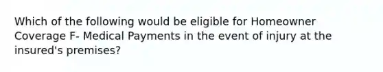 Which of the following would be eligible for Homeowner Coverage F- Medical Payments in the event of injury at the insured's premises?