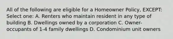 All of the following are eligible for a Homeowner Policy, EXCEPT: Select one: A. Renters who maintain resident in any type of building B. Dwellings owned by a corporation C. Owner-occupants of 1-4 family dwellings D. Condominium unit owners